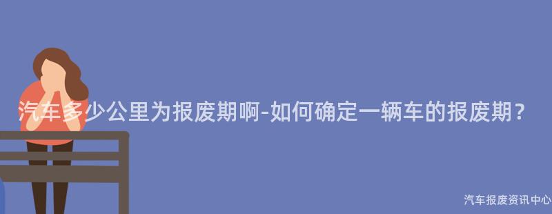 汽车多少公里为报废期啊-如何确定一辆车的报废期？