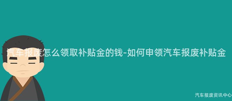 汽车报废怎么领取补贴金的钱-如何申领汽车报废补贴金