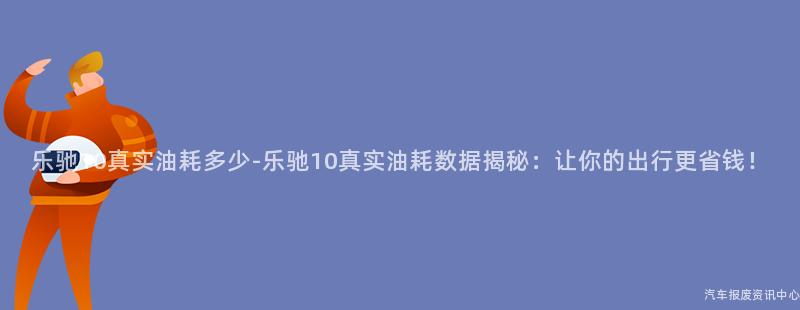 乐驰10真实油耗多少-乐驰10真实油耗数据揭秘：让你的出行更省钱！