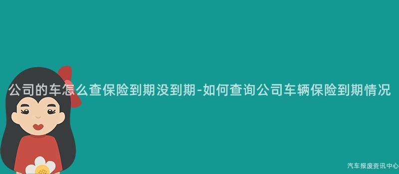 公司的车怎么查保险到期没到期-如何查询公司车辆保险到期情况