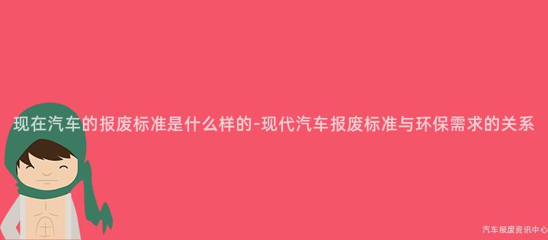 现在汽车的报废标准是什么样的-现代汽车报废标准与环保需求的关系