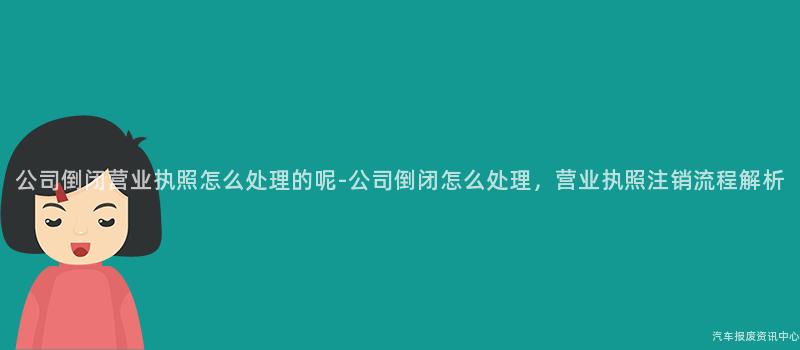 公司倒闭营业执照怎么处理的呢-公司倒闭怎么处理，营业执照注销流程解析