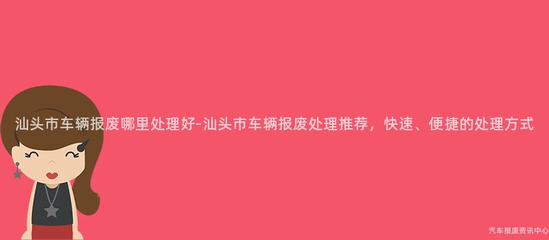 汕头市车辆报废哪里处理好-汕头市车辆报废处理推荐，快速、便捷的处理方式