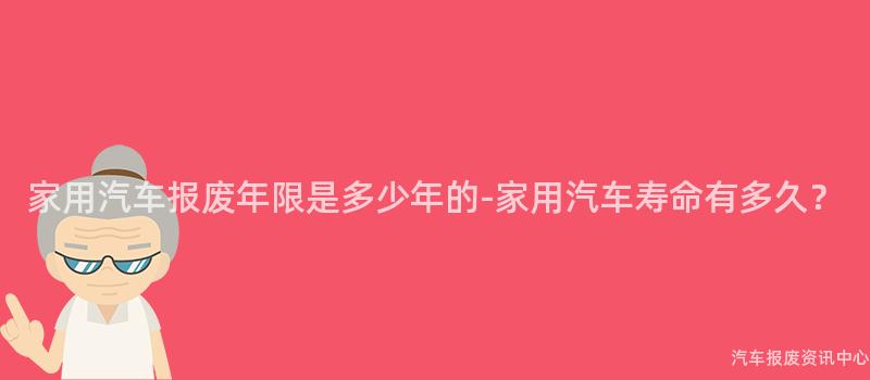 家用汽车报废年限是多少年的-家用汽车寿命有多久？