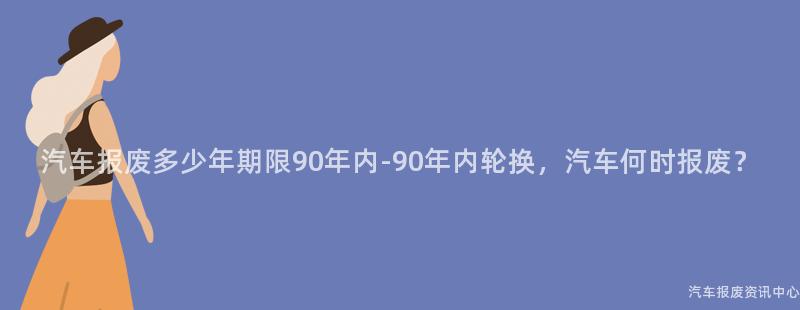 汽车报废多少年期限90年内-90年内轮换，汽车何时报废？