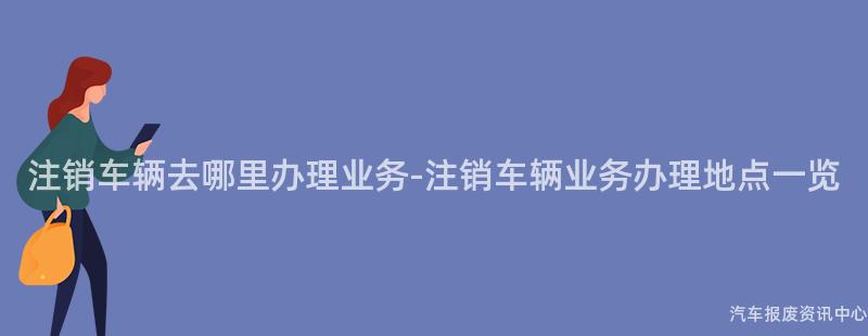 注销车辆去哪里办理业务-注销车辆业务办理地点一览