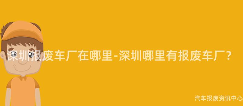 深圳报废车厂在哪里-深圳哪里有报废车厂？