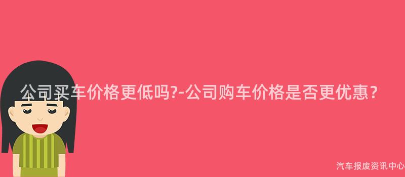 公司买车价格更低吗?-公司购车价格是否更优惠？