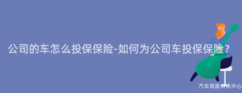 公司的车怎么投保保险-如何为公司车投保保险？