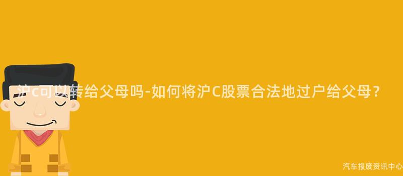 沪c可以转给父母吗-如何将沪C股票合法地过户给父母？