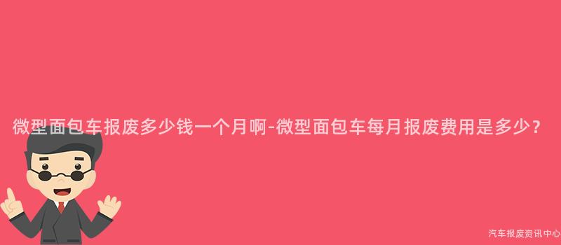 微型面包车报废多少钱一个月啊-微型面包车每月报废费用是多少？