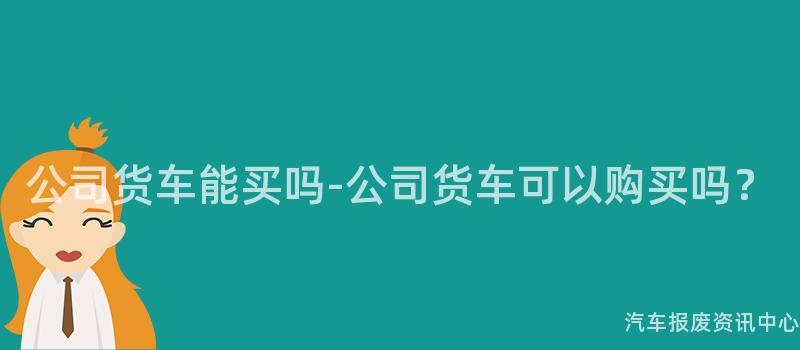 公司货车能买吗-公司货车可以购买吗？