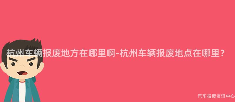 杭州车辆报废地方在哪里啊-杭州车辆报废地点在哪里？