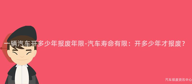 一辆汽车开多少年报废年限-汽车寿命有限：开多少年才报废？