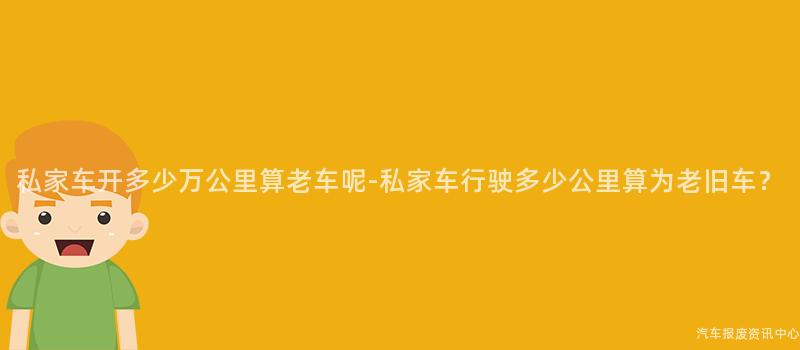 私家车开多少万公里算老车呢-私家车行驶多少公里算为老旧车？