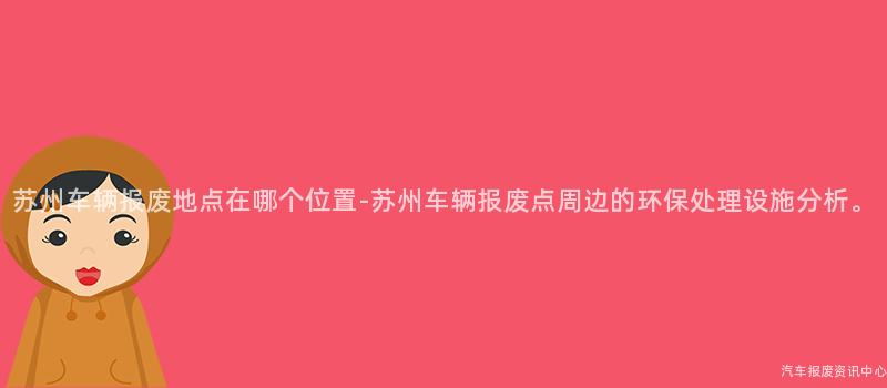 苏州车辆报废地点在哪个位置-苏州车辆报废点周边的环保处理设施分析。