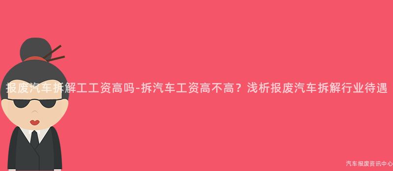 报废汽车拆解工工资高吗-拆汽车工资高不高？浅析报废汽车拆解行业待遇