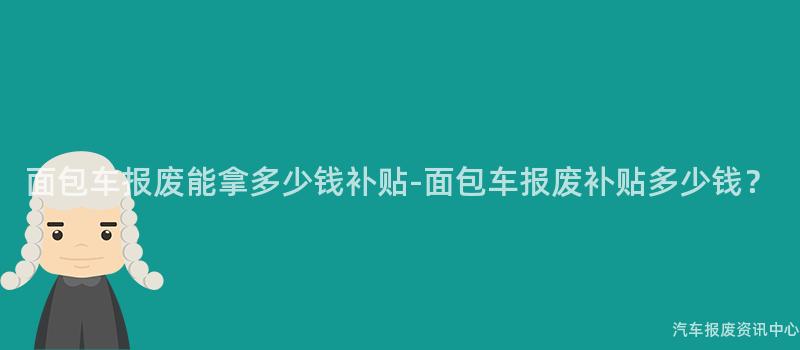 面包车报废能拿多少钱补贴-面包车报废补贴多少钱？