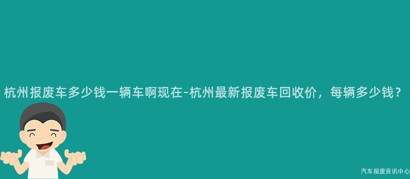 杭州报废车多少钱一辆车啊现在-杭州最新报废车回收价，每辆多少钱？