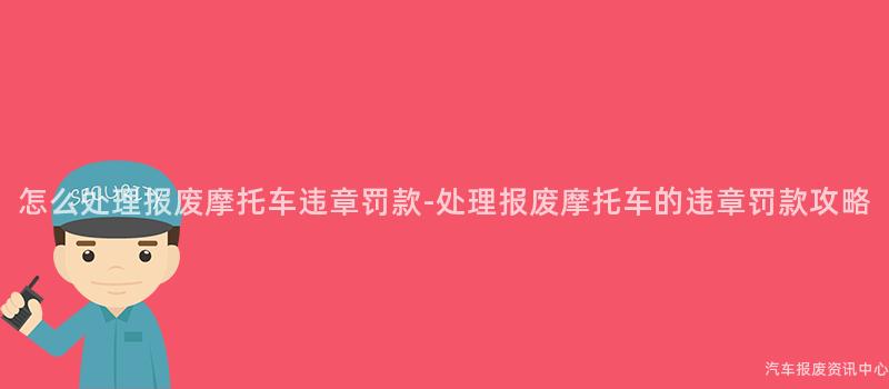 怎么处理报废摩托车违章罚款-处理报废摩托车的违章罚款攻略