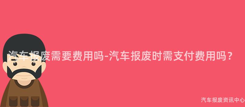 汽车报废需要费用吗-汽车报废时需支付费用吗？