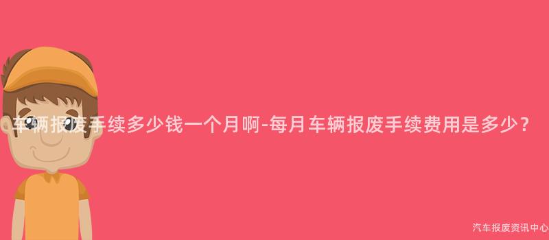 车辆报废手续多少钱一个月啊-每月车辆报废手续费用是多少？