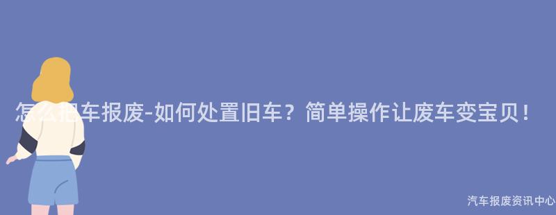 怎么把车报废-如何处置旧车？简单操作让废车变宝贝！