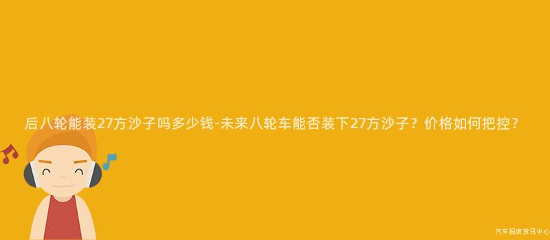 后八轮能装27方沙子吗多少钱-未来八轮车能否装下27方沙子？价格如何把控？