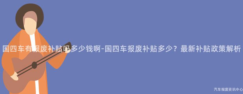 国四车有报废补贴吗多少钱啊-国四车报废补贴多少？最新补贴政策解析