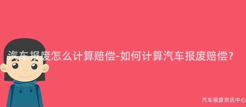 汽车报废怎么计算赔偿-如何计算汽车报废赔偿？