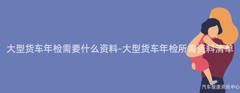 大型货车年检需要什么资料-大型货车年检所需资料清单
