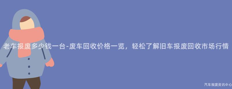 老车报废多少钱一台-废车回收价格一览，轻松了解旧车报废回收市场行情