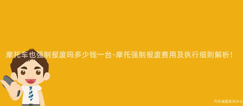 摩托车也强制报废吗多少钱一台-摩托强制报废费用及执行细则解析！