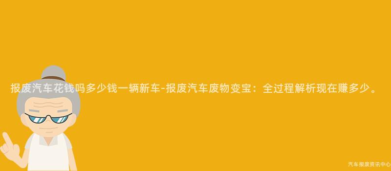 报废汽车花钱吗多少钱一辆新车-报废汽车废物变宝：全过程解析现在赚多少。