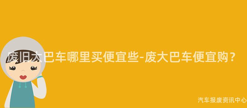 废旧大巴车哪里买便宜些-废大巴车便宜购？