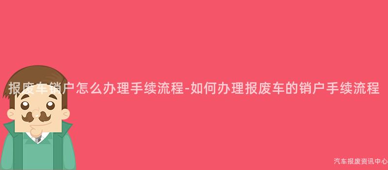 报废车销户怎么办理手续流程-如何办理报废车的销户手续流程