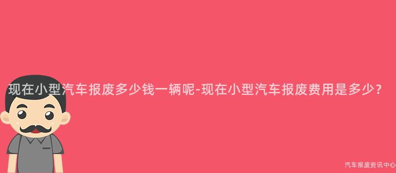 现在小型汽车报废多少钱一辆呢-现在小型汽车报废费用是多少？
