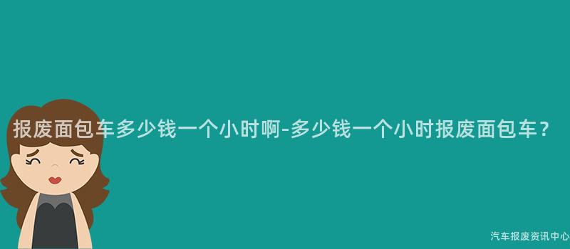 报废面包车多少钱一个小时啊-多少钱一个小时报废面包车？