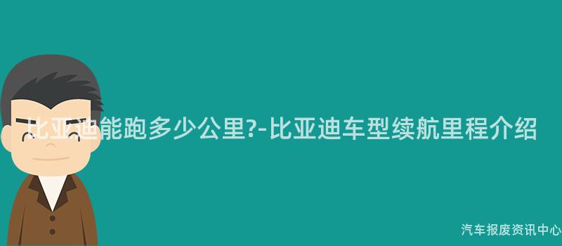 比亚迪能跑多少公里?-比亚迪车型续航里程介绍