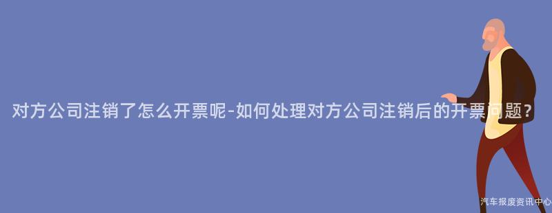 对方公司注销了怎么开票呢-如何处理对方公司注销后的开票问题？