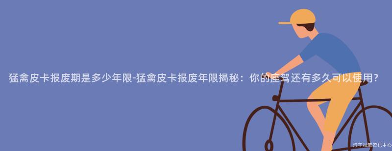 猛禽皮卡报废期是多少年限-猛禽皮卡报废年限揭秘：你的座驾还有多久可以使用？