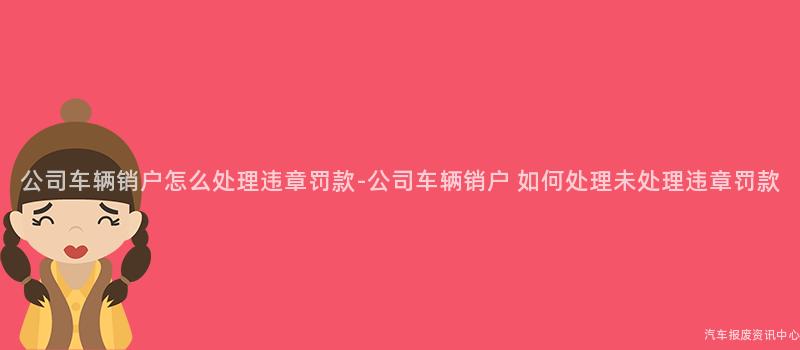公司车辆销户怎么处理违章罚款-公司车辆销户 如何处理未处理违章罚款