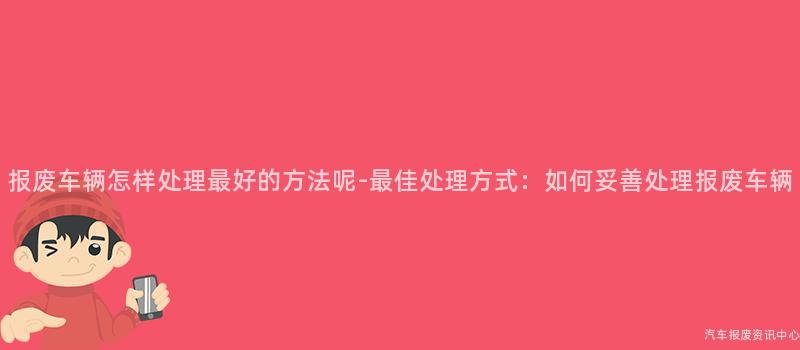 报废车辆怎样处理最好的方法呢-最佳处理方式：如何妥善处理报废车辆