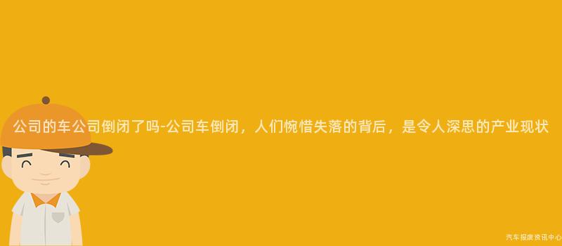 公司的车公司倒闭了吗-公司车倒闭，人们惋惜失落的背后，是令人深思的产业现状