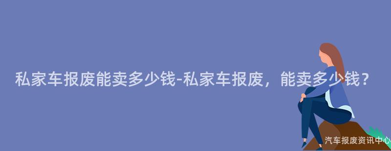 私家车报废能卖多少钱-私家车报废，能卖多少钱？