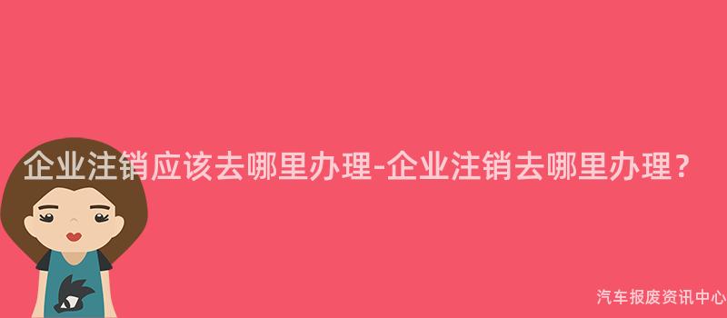 企业注销应该去哪里办理-企业注销去哪里办理？