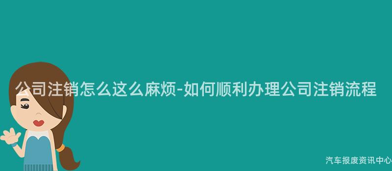 公司注销怎么这么麻烦-如何顺利办理公司注销流程