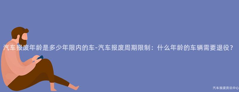 汽车报废年龄是多少年限内的车-汽车报废周期限制：什么年龄的车辆需要退役？