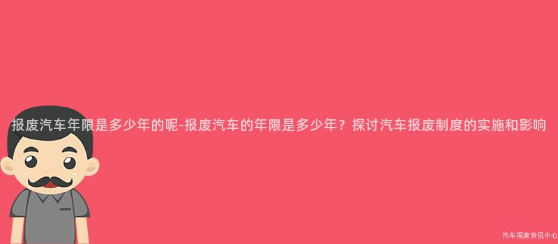 报废汽车年限是多少年的呢-报废汽车的年限是多少年？探讨汽车报废制度的实施和影响