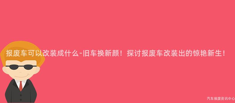 报废车可以改装成什么-旧车换新颜！探讨报废车改装出的惊艳新生！